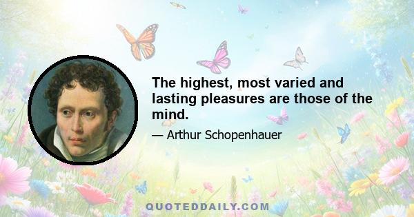 The highest, most varied and lasting pleasures are those of the mind.