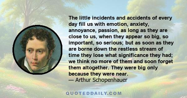 The little incidents and accidents of every day fill us with emotion, anxiety, annoyance, passion, as long as they are close to us, when they appear so big, so important, so serious; but as soon as they are borne down