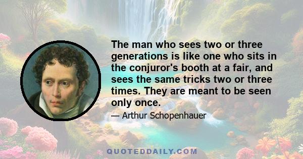 The man who sees two or three generations is like one who sits in the conjuror's booth at a fair, and sees the same tricks two or three times. They are meant to be seen only once.