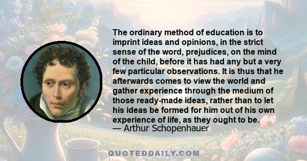 The ordinary method of education is to imprint ideas and opinions, in the strict sense of the word, prejudices, on the mind of the child, before it has had any but a very few particular observations. It is thus that he