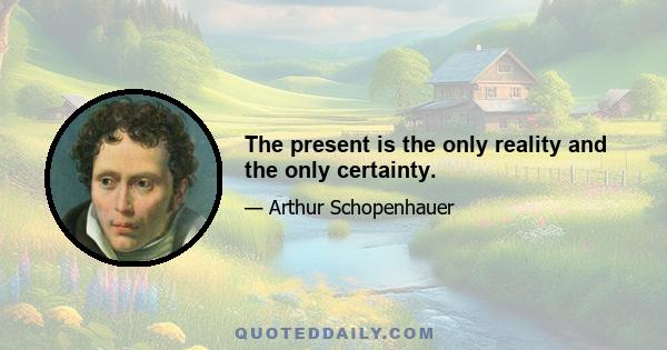 The present is the only reality and the only certainty.