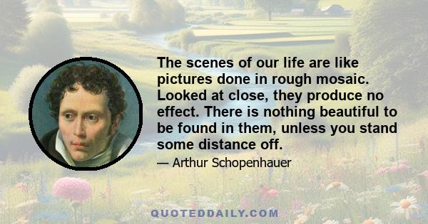 The scenes of our life are like pictures done in rough mosaic. Looked at close, they produce no effect. There is nothing beautiful to be found in them, unless you stand some distance off.