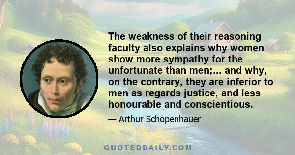 The weakness of their reasoning faculty also explains why women show more sympathy for the unfortunate than men;... and why, on the contrary, they are inferior to men as regards justice, and less honourable and