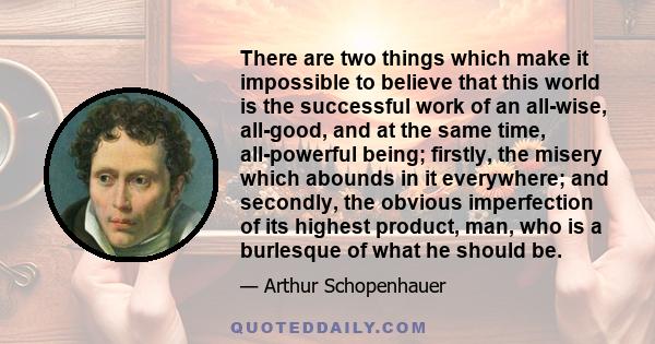 There are two things which make it impossible to believe that this world is the successful work of an all-wise, all-good, and at the same time, all-powerful being; firstly, the misery which abounds in it everywhere; and 