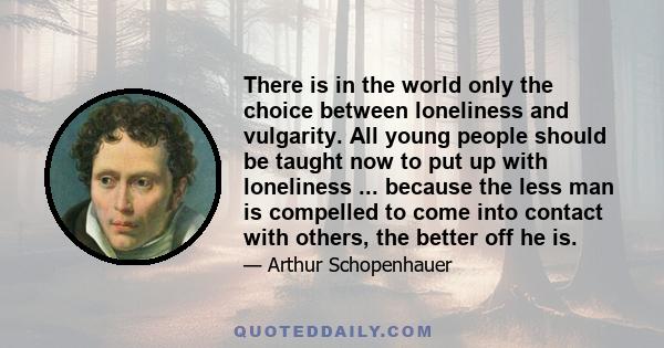 There is in the world only the choice between loneliness and vulgarity. All young people should be taught now to put up with loneliness ... because the less man is compelled to come into contact with others, the better