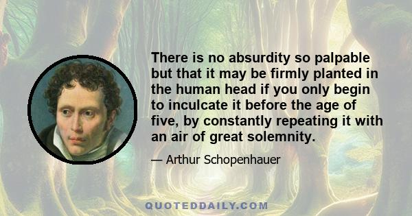 There is no absurdity so palpable but that it may be firmly planted in the human head if you only begin to inculcate it before the age of five, by constantly repeating it with an air of great solemnity.