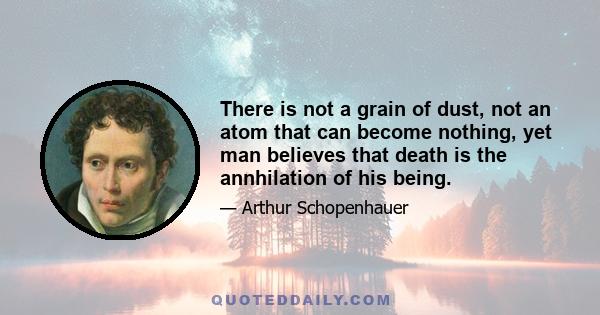 There is not a grain of dust, not an atom that can become nothing, yet man believes that death is the annhilation of his being.