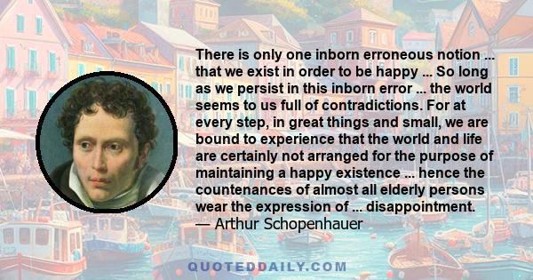 There is only one inborn erroneous notion ... that we exist in order to be happy ... So long as we persist in this inborn error ... the world seems to us full of contradictions. For at every step, in great things and