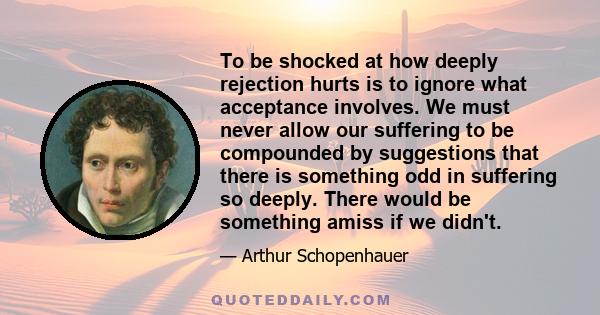 To be shocked at how deeply rejection hurts is to ignore what acceptance involves. We must never allow our suffering to be compounded by suggestions that there is something odd in suffering so deeply. There would be