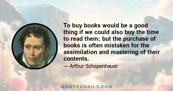 To buy books would be a good thing if we could also buy the time to read them; but the purchase of books is often mistaken for the assimilation and mastering of their contents.