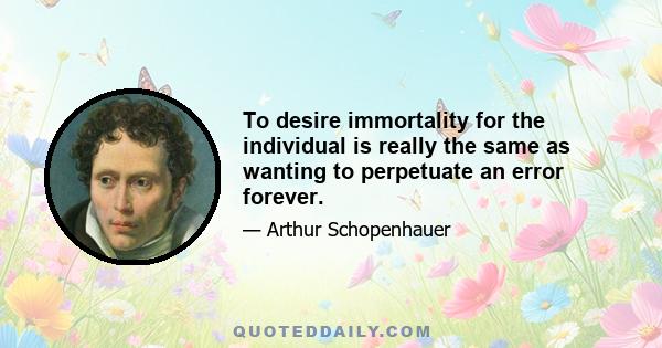 To desire immortality for the individual is really the same as wanting to perpetuate an error forever.