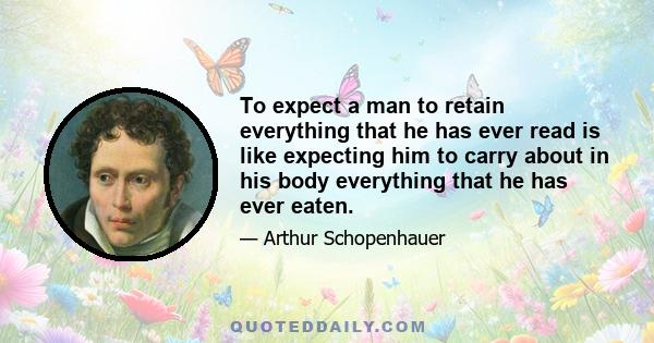 To expect a man to retain everything that he has ever read is like expecting him to carry about in his body everything that he has ever eaten.