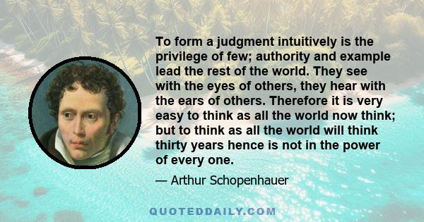 To form a judgment intuitively is the privilege of few; authority and example lead the rest of the world. They see with the eyes of others, they hear with the ears of others. Therefore it is very easy to think as all