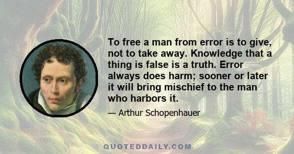 To free a man from error is to give, not to take away. Knowledge that a thing is false is a truth. Error always does harm; sooner or later it will bring mischief to the man who harbors it.