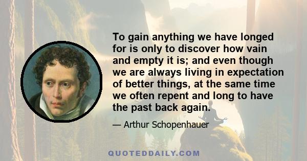 To gain anything we have longed for is only to discover how vain and empty it is; and even though we are always living in expectation of better things, at the same time we often repent and long to have the past back