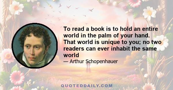 To read a book is to hold an entire world in the palm of your hand. That world is unique to you; no two readers can ever inhabit the same world