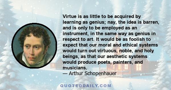 Virtue is as little to be acquired by learning as genius; nay, the idea is barren, and is only to be employed as an instrument, in the same way as genius in respect to art. It would be as foolish to expect that our