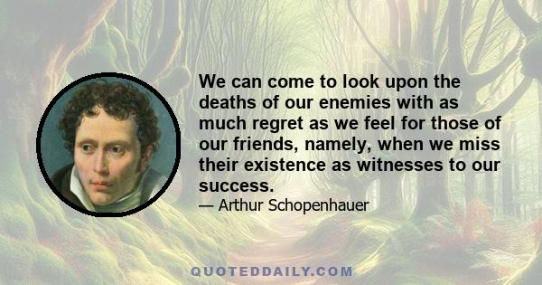 We can come to look upon the deaths of our enemies with as much regret as we feel for those of our friends, namely, when we miss their existence as witnesses to our success.