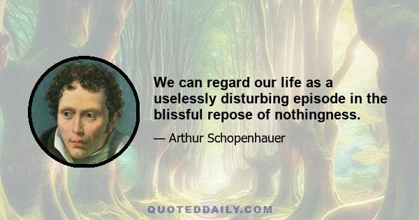 We can regard our life as a uselessly disturbing episode in the blissful repose of nothingness.