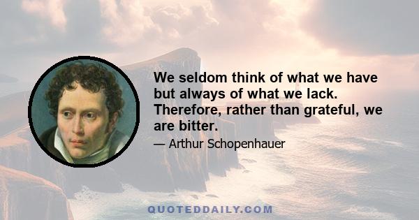 We seldom think of what we have but always of what we lack. Therefore, rather than grateful, we are bitter.