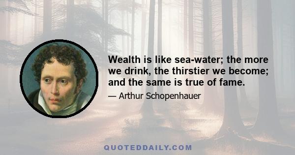 Wealth is like sea-water; the more we drink, the thirstier we become; and the same is true of fame.