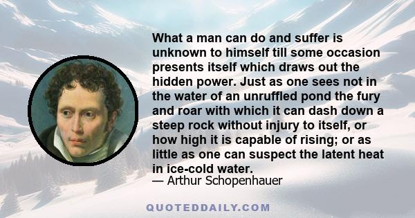 What a man can do and suffer is unknown to himself till some occasion presents itself which draws out the hidden power. Just as one sees not in the water of an unruffled pond the fury and roar with which it can dash