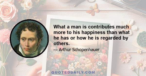 What a man is contributes much more to his happiness than what he has or how he is regarded by others.