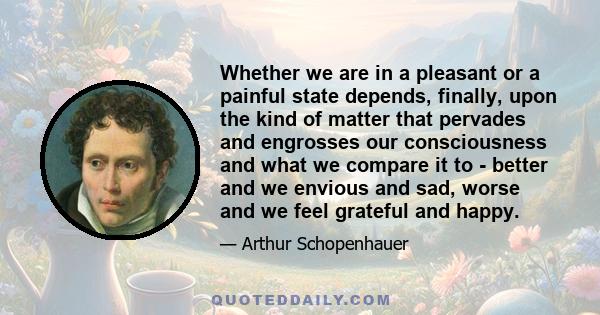 Whether we are in a pleasant or a painful state depends, finally, upon the kind of matter that pervades and engrosses our consciousness and what we compare it to - better and we envious and sad, worse and we feel