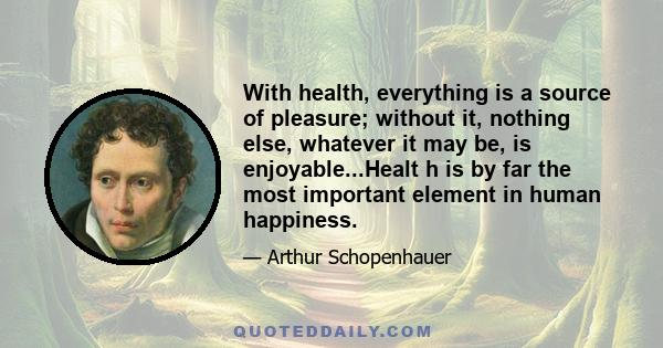 With health, everything is a source of pleasure; without it, nothing else, whatever it may be, is enjoyable...Healt h is by far the most important element in human happiness.