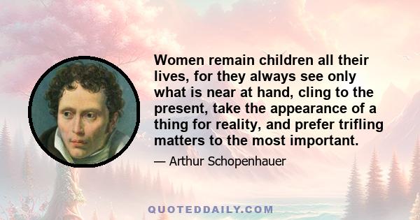 Women remain children all their lives, for they always see only what is near at hand, cling to the present, take the appearance of a thing for reality, and prefer trifling matters to the most important.