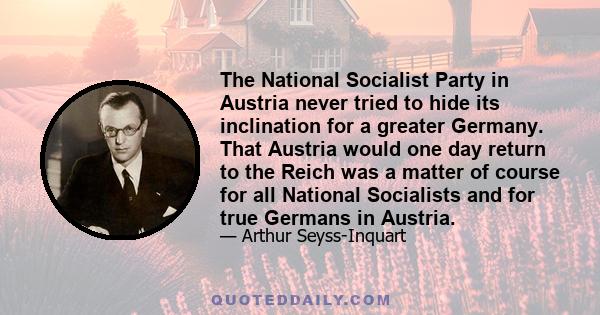 The National Socialist Party in Austria never tried to hide its inclination for a greater Germany. That Austria would one day return to the Reich was a matter of course for all National Socialists and for true Germans