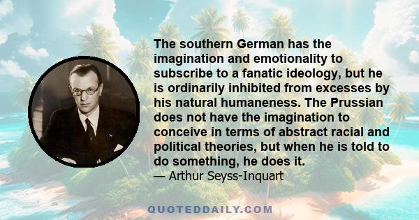 The southern German has the imagination and emotionality to subscribe to a fanatic ideology, but he is ordinarily inhibited from excesses by his natural humaneness. The Prussian does not have the imagination to conceive 