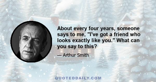 About every four years, someone says to me, I've got a friend who looks exactly like you. What can you say to this?