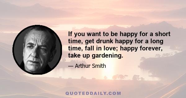 If you want to be happy for a short time, get drunk happy for a long time, fall in love; happy forever, take up gardening.