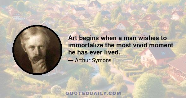 Art begins when a man wishes to immortalize the most vivid moment he has ever lived.