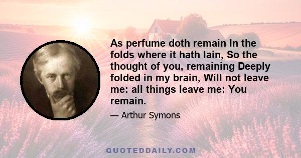 As perfume doth remain In the folds where it hath lain, So the thought of you, remaining Deeply folded in my brain, Will not leave me: all things leave me: You remain.