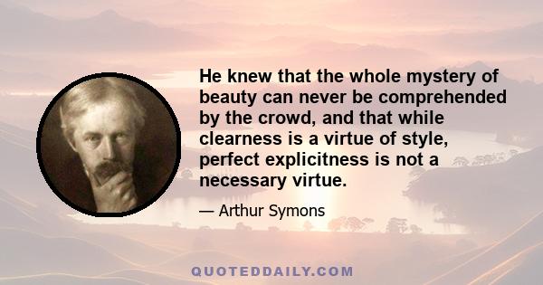 He knew that the whole mystery of beauty can never be comprehended by the crowd, and that while clearness is a virtue of style, perfect explicitness is not a necessary virtue.