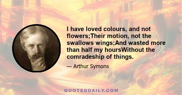 I have loved colours, and not flowers;Their motion, not the swallows wings;And wasted more than half my hoursWithout the comradeship of things.