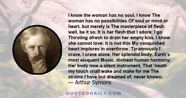 I know the woman has no soul, I know The woman has no possibilities Of soul or mind or heart, but merely is The masterpiece of flesh: well, be it so. It is her flesh that I adore; I go Thirsting afresh to drain her