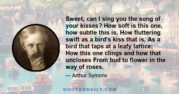 Sweet, can I sing you the song of your kisses? How soft is this one, how subtle this is, How fluttering swift as a bird's kiss that is, As a bird that taps at a leafy lattice; How this one clings and how that uncloses