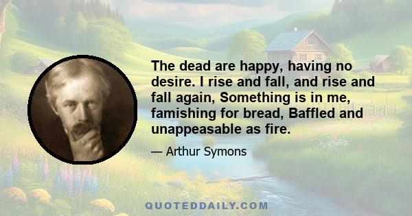 The dead are happy, having no desire. I rise and fall, and rise and fall again, Something is in me, famishing for bread, Baffled and unappeasable as fire.