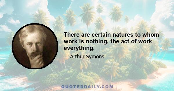 There are certain natures to whom work is nothing, the act of work everything.