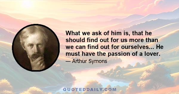 What we ask of him is, that he should find out for us more than we can find out for ourselves... He must have the passion of a lover.