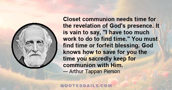 Closet communion needs time for the revelation of God's presence. It is vain to say, I have too much work to do to find time. You must find time or forfeit blessing. God knows how to save for you the time you sacredly