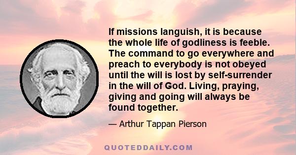 If missions languish, it is because the whole life of godliness is feeble. The command to go everywhere and preach to everybody is not obeyed until the will is lost by self-surrender in the will of God. Living, praying, 