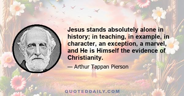 Jesus stands absolutely alone in history; in teaching, in example, in character, an exception, a marvel, and He is Himself the evidence of Christianity.