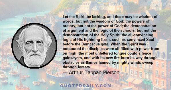 Let the Spirit be lacking, and there may be wisdom of words, but not the wisdom of God; the powers of oratory, but not the power of God; the demonstration of argument and the logic of the schools, but not the