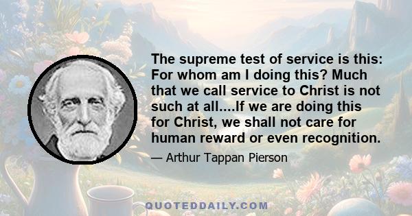 The supreme test of service is this: For whom am I doing this? Much that we call service to Christ is not such at all....If we are doing this for Christ, we shall not care for human reward or even recognition.