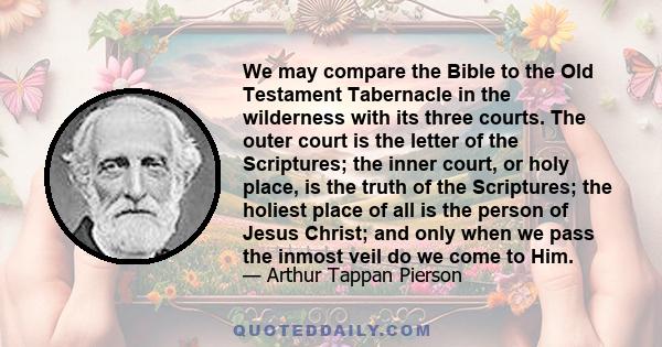 We may compare the Bible to the Old Testament Tabernacle in the wilderness with its three courts. The outer court is the letter of the Scriptures; the inner court, or holy place, is the truth of the Scriptures; the