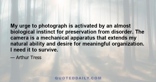 My urge to photograph is activated by an almost biological instinct for preservation from disorder. The camera is a mechanical apparatus that extends my natural ability and desire for meaningful organization. I need it